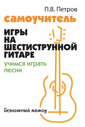 Самоучитель игры на шестиструн. гитаре. Учимся играть песни: безнот. метод Петров Павел Владимирович, 170 страниц